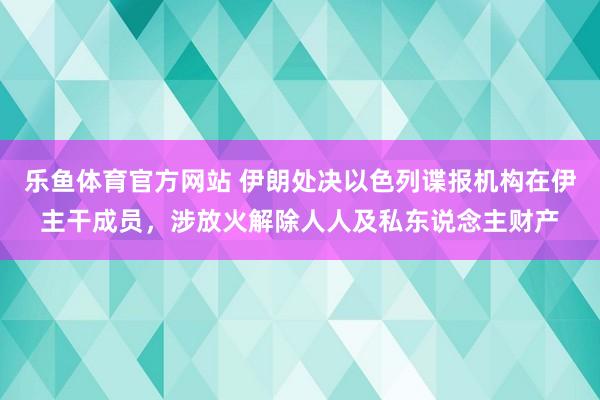 乐鱼体育官方网站 伊朗处决以色列谍报机构在伊主干成员，涉放火解除人人及私东说念主财产
