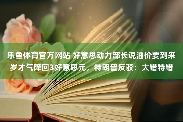 乐鱼体育官方网站 好意思动力部长说油价要到来岁才气降回3好意思元，特朗普反驳：大错特错