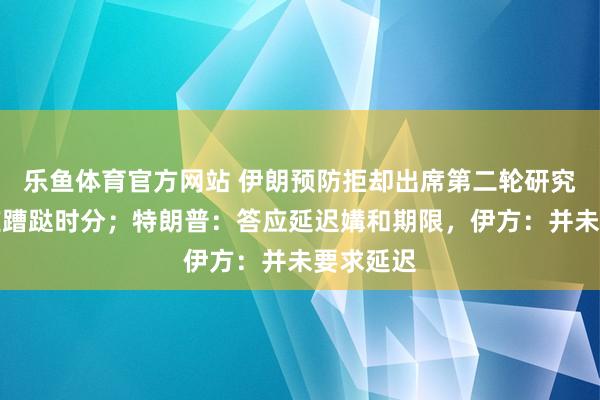 乐鱼体育官方网站 伊朗预防拒却出席第二轮研究，称端庄蹧跶时分；特朗普：答应延迟媾和期限，伊方：并未要求延迟