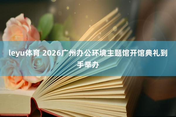 leyu体育 2026广州办公环境主题馆开馆典礼到手举办
