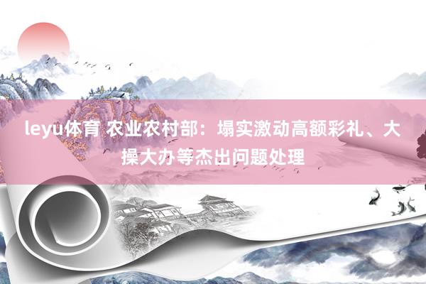 leyu体育 农业农村部：塌实激动高额彩礼、大操大办等杰出问题处理