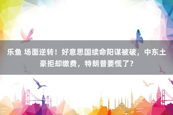 乐鱼 场面逆转！好意思国续命阳谋被破，中东土豪拒却缴费，特朗普要慌了？