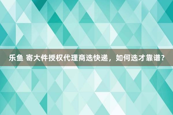 乐鱼 寄大件授权代理商选快递，如何选才靠谱？