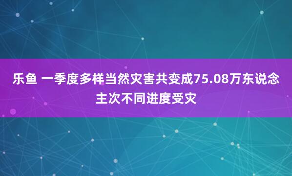 乐鱼 一季度多样当然灾害共变成75.08万东说念主次不同进度受灾