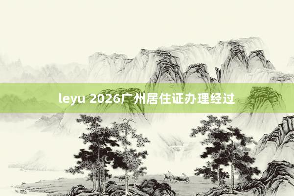 leyu 2026广州居住证办理经过