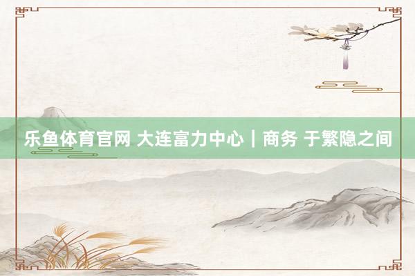 乐鱼体育官网 大连富力中心｜商务 于繁隐之间