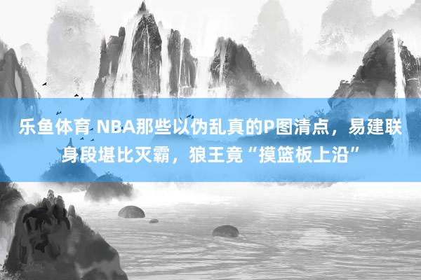 乐鱼体育 NBA那些以伪乱真的P图清点，易建联身段堪比灭霸，狼王竟“摸篮板上沿”