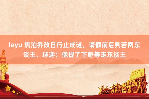 leyu 焦泊乔改日行止成谜，请假前后判若两东谈主，球迷：像提了下野等走东谈主