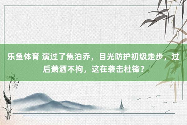 乐鱼体育 演过了焦泊乔，目光防护初级走步，过后萧洒不拘，这在袭击杜锋？