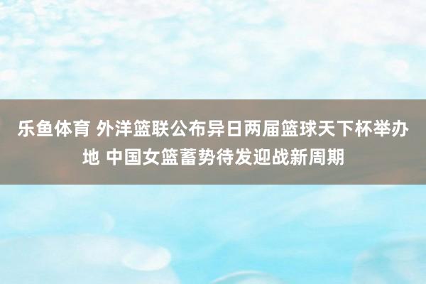 乐鱼体育 外洋篮联公布异日两届篮球天下杯举办地 中国女篮蓄势待发迎战新周期