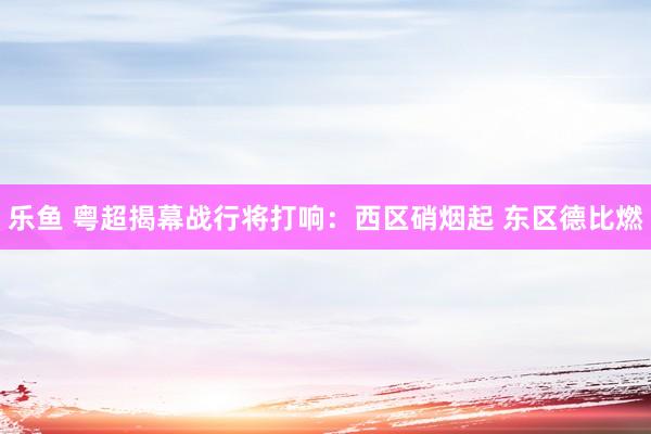 乐鱼 粤超揭幕战行将打响：西区硝烟起 东区德比燃