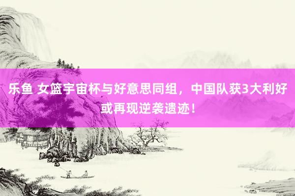 乐鱼 女篮宇宙杯与好意思同组，中国队获3大利好或再现逆袭遗迹！