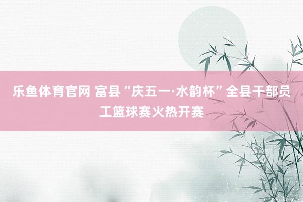 乐鱼体育官网 富县“庆五一·水韵杯”全县干部员工篮球赛火热开赛