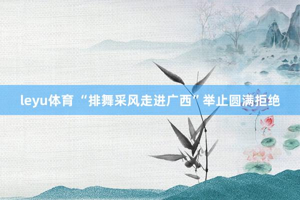 leyu体育 “排舞采风走进广西”举止圆满拒绝