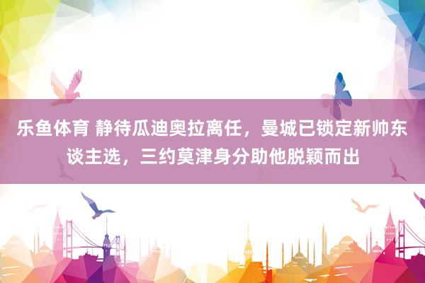 乐鱼体育 静待瓜迪奥拉离任，曼城已锁定新帅东谈主选，三约莫津身分助他脱颖而出