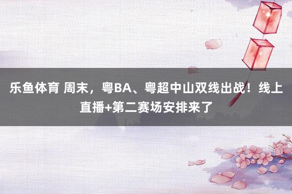 乐鱼体育 周末，粤BA、粤超中山双线出战！线上直播+第二赛场安排来了