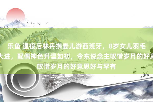 乐鱼 退役后林丹携妻儿游西班牙，8岁女儿羽毛球身手突飞大进，配偶神色升温如初，令东说念主叹惜岁月的好意思好与罕有