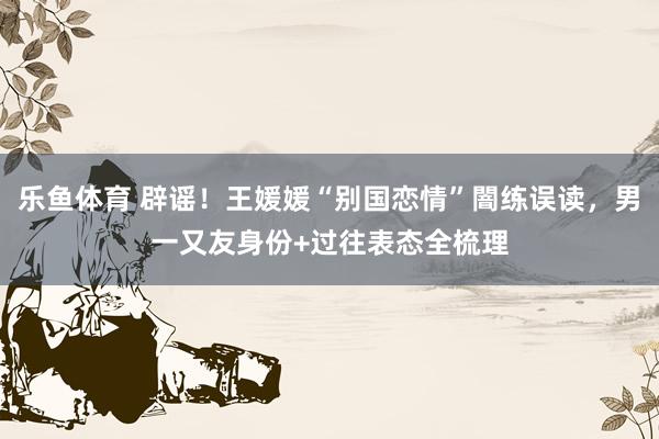 乐鱼体育 辟谣！王媛媛“别国恋情”闇练误读，男一又友身份+过往表态全梳理