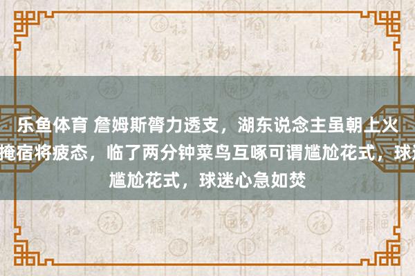 乐鱼体育 詹姆斯膂力透支，湖东说念主虽朝上火箭7分却难掩宿将疲态，临了两分钟菜鸟互啄可谓尴尬花式，球迷心急如焚