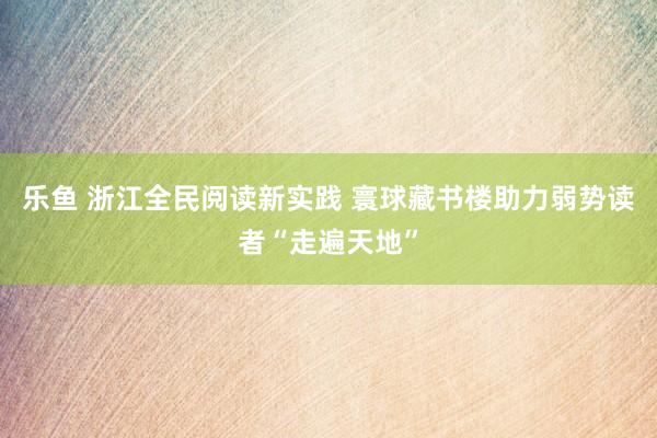 乐鱼 浙江全民阅读新实践 寰球藏书楼助力弱势读者“走遍天地”