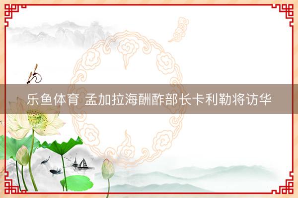 乐鱼体育 孟加拉海酬酢部长卡利勒将访华