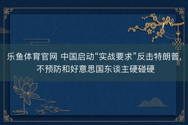 乐鱼体育官网 中国启动“实战要求”反击特朗普， 不预防和好意思国东谈主硬碰硬