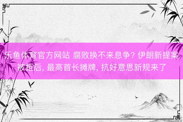 乐鱼体育官方网站 腐败换不来息争? 伊朗新提案被拒后， 最高首长摊牌， 抗好意思新规来了