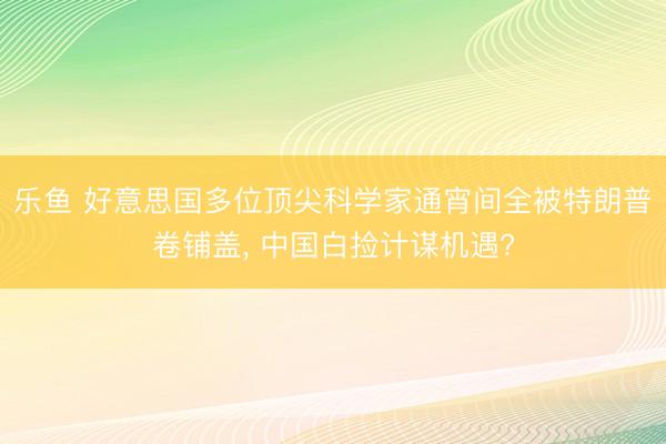 乐鱼 好意思国多位顶尖科学家通宵间全被特朗普卷铺盖， 中国白捡计谋机遇?