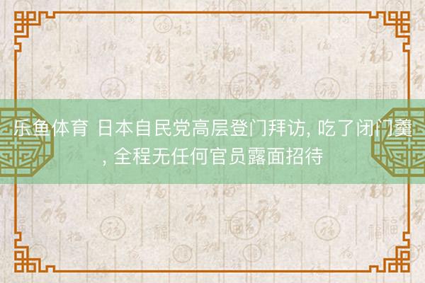 乐鱼体育 日本自民党高层登门拜访， 吃了闭门羹， 全程无任何官员露面招待