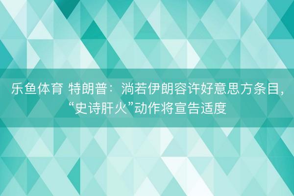 乐鱼体育 特朗普：淌若伊朗容许好意思方条目，“史诗肝火”动作将宣告适度