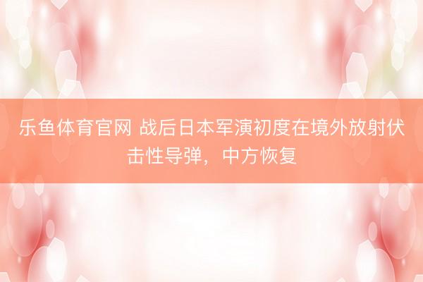 乐鱼体育官网 战后日本军演初度在境外放射伏击性导弹，中方恢复