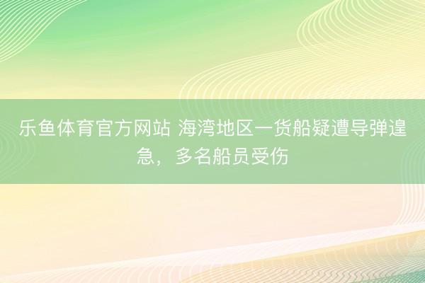 乐鱼体育官方网站 海湾地区一货船疑遭导弹遑急，多名船员受伤