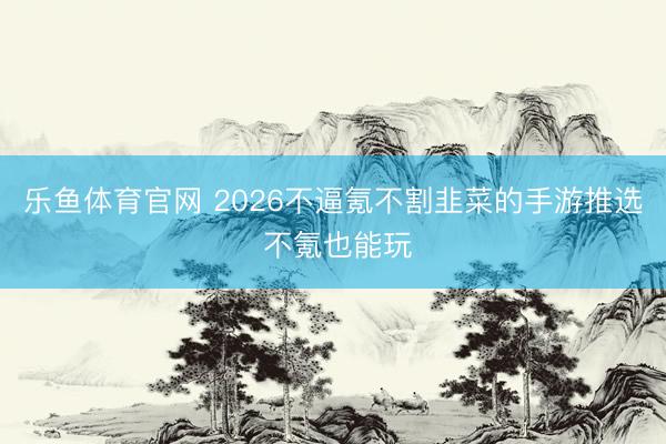 乐鱼体育官网 2026不逼氪不割韭菜的手游推选 不氪也能玩