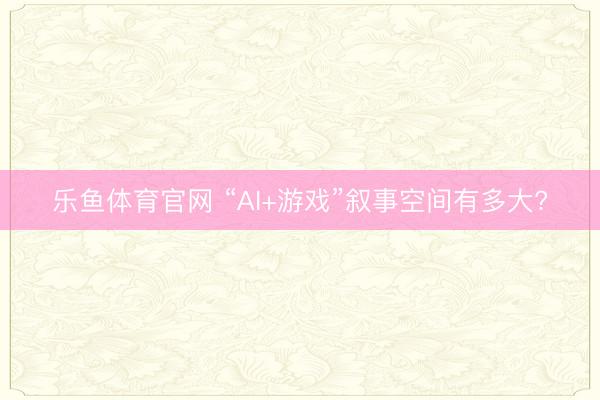 乐鱼体育官网 “AI+游戏”叙事空间有多大?