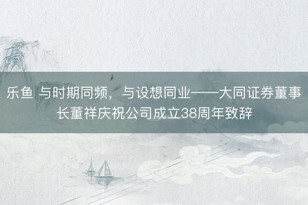 乐鱼 与时期同频，与设想同业——大同证券董事长董祥庆祝公司成立38周年致辞