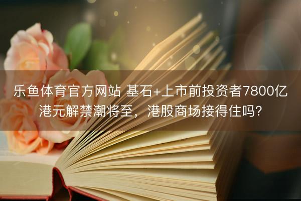 乐鱼体育官方网站 基石+上市前投资者7800亿港元解禁潮将至，港股商场接得住吗？