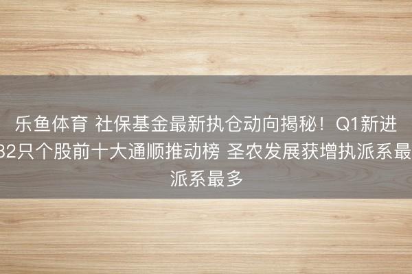 乐鱼体育 社保基金最新执仓动向揭秘！Q1新进282只个股前十大通顺推动榜 圣农发展获增执派系最多