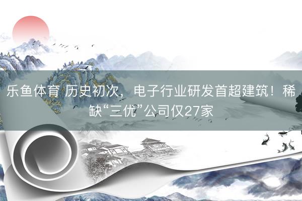 乐鱼体育 历史初次，电子行业研发首超建筑！稀缺“三优”公司仅27家