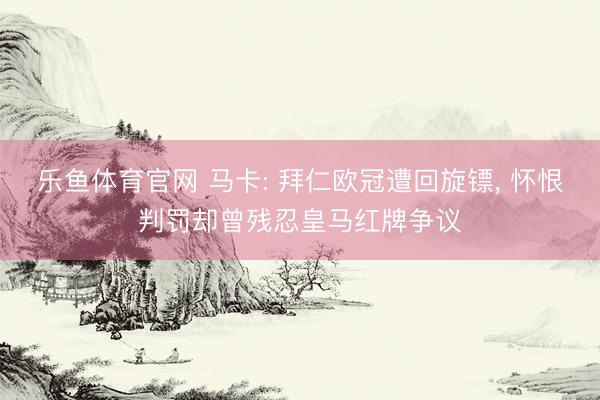 乐鱼体育官网 马卡: 拜仁欧冠遭回旋镖， 怀恨判罚却曾残忍皇马红牌争议