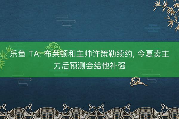乐鱼 TA: 布莱顿和主帅许策勒续约， 今夏卖主力后预测会给他补强