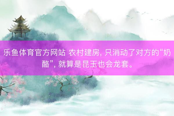 乐鱼体育官方网站 农村建房， 只消动了对方的“奶酪”， 就算是昆玉也会龙套。