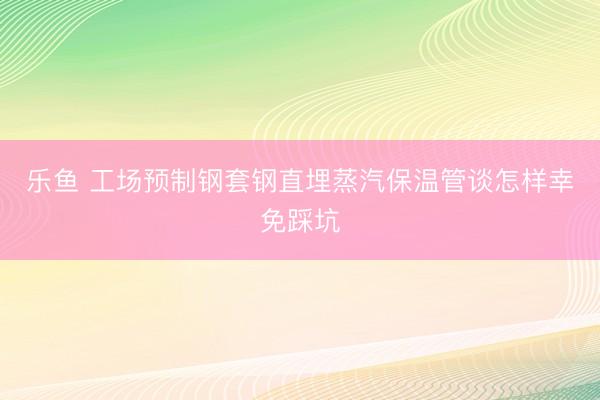 乐鱼 工场预制钢套钢直埋蒸汽保温管谈怎样幸免踩坑
