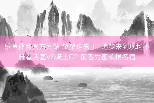 乐鱼体育官方网站 望望谁来了! 追梦来到现场不雅看活塞VS骑士G2 前者为密歇根名宿