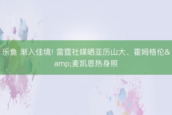 乐鱼 渐入佳境! 雷霆社媒晒亚历山大、霍姆格伦&麦凯恩热身照