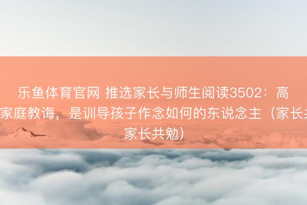 乐鱼体育官网 推选家长与师生阅读3502：高档的家庭教诲，是训导孩子作念如何的东说念主（家长共勉）